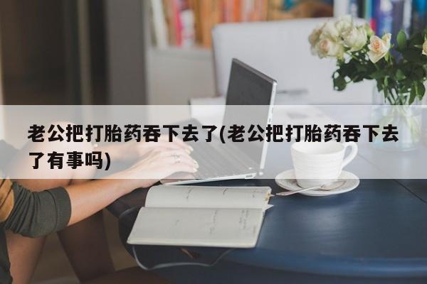 米非司酮片在线购买老公把打胎药吞下去了(老公把打胎药吞下去了有事吗)