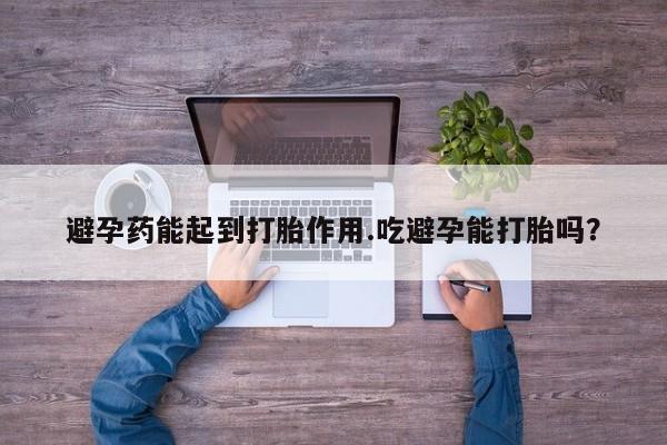 米非司酮片在线购买避孕药能起到打胎作用.吃避孕能打胎吗？