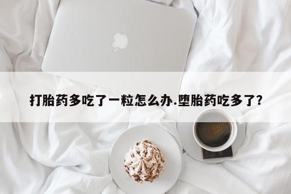米非司酮片在线购买打胎药多吃了一粒怎么办.堕胎药吃多了？