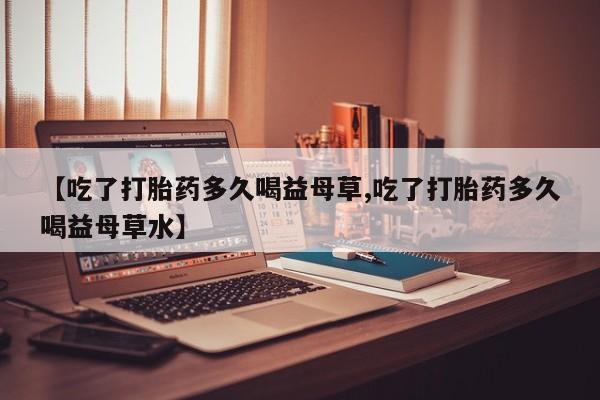 米非司酮片在线购买【吃了打胎药多久喝益母草,吃了打胎药多久喝益母草水】