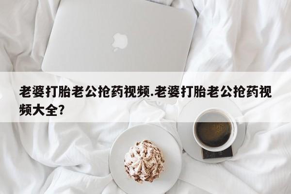 米非司酮片在线购买老婆打胎老公抢药视频.老婆打胎老公抢药视频大全？