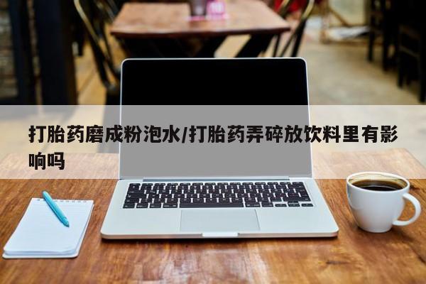 米非司酮片在线购买打胎药磨成粉泡水/打胎药弄碎放饮料里有影响吗