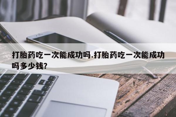 米非司酮片在线购买打胎药吃一次能成功吗.打胎药吃一次能成功吗多少钱？