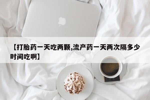 米非司酮片在线购买【打胎药一天吃两颗,流产药一天两次隔多少时间吃啊】