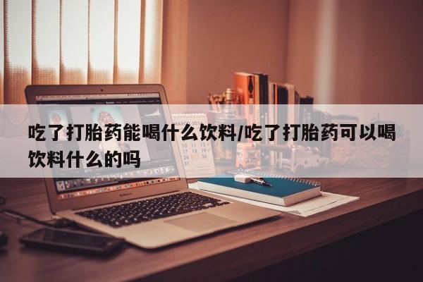 米非司酮片在线购买吃了打胎药能喝什么饮料/吃了打胎药可以喝饮料什么的吗