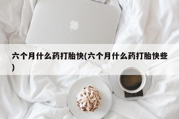 米非司酮片在线购买六个月什么药打胎快(六个月什么药打胎快些)