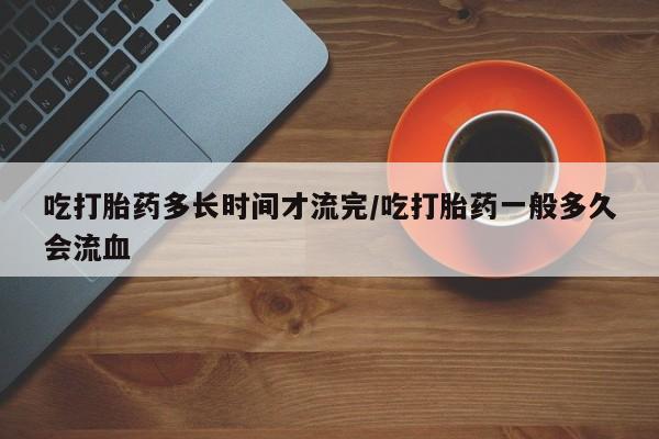 米非司酮片在线购买吃打胎药多长时间才流完/吃打胎药一般多久会流血