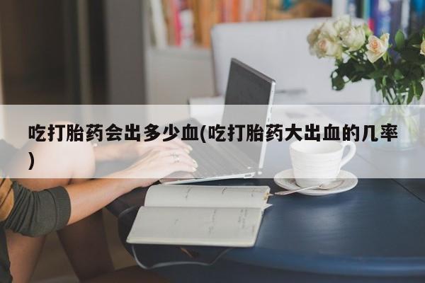 米非司酮片在线购买吃打胎药会出多少血(吃打胎药大出血的几率)