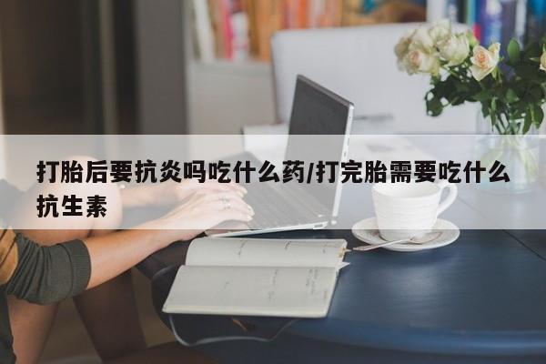 米非司酮片在线购买打胎后要抗炎吗吃什么药/打完胎需要吃什么抗生素