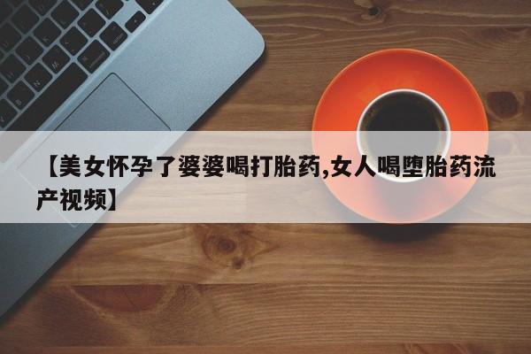 米非司酮片在线购买【美女怀孕了婆婆喝打胎药,女人喝堕胎药流产视频】