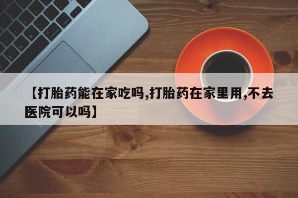 米非司酮片在线购买【打胎药能在家吃吗,打胎药在家里用,不去医院可以吗】