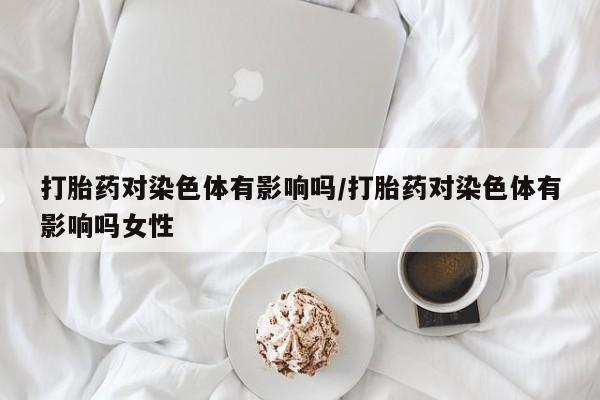 米非司酮片在线购买打胎药对染色体有影响吗/打胎药对染色体有影响吗女性
