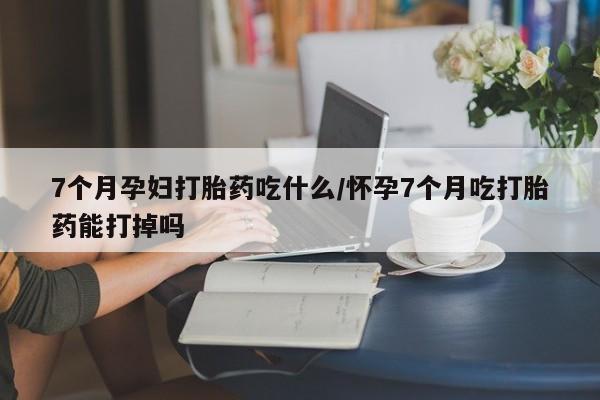 米非司酮片在线购买7个月孕妇打胎药吃什么/怀孕7个月吃打胎药能打掉吗