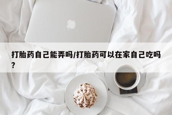 米非司酮片在线购买打胎药自己能弄吗/打胎药可以在家自己吃吗?