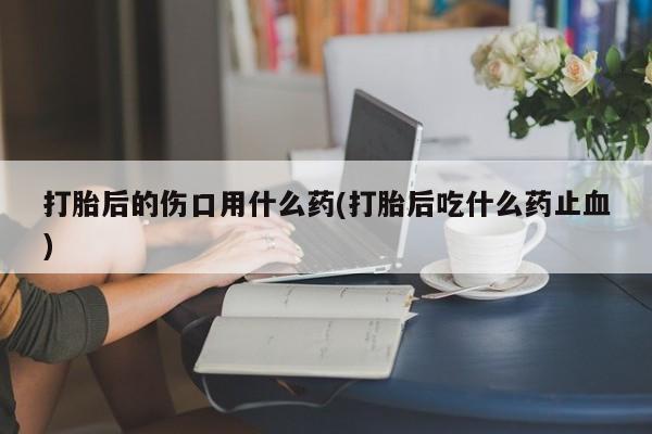 米非司酮片在线购买打胎后的伤口用什么药(打胎后吃什么药止血)