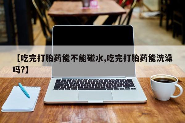 米非司酮片在线购买【吃完打胎药能不能碰水,吃完打胎药能洗澡吗?】