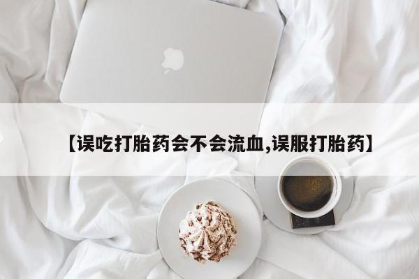 米非司酮片在线购买【误吃打胎药会不会流血,误服打胎药】
