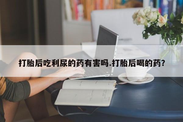 米非司酮片在线购买打胎后吃利尿的药有害吗.打胎后喝的药？