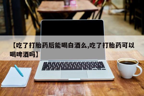 米非司酮片在线购买【吃了打胎药后能喝白酒么,吃了打胎药可以喝啤酒吗】