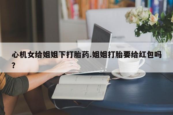 米非司酮片在线购买心机女给姐姐下打胎药.姐姐打胎要给红包吗？