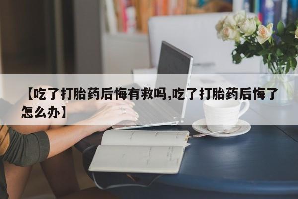 米非司酮片在线购买【吃了打胎药后悔有救吗,吃了打胎药后悔了怎么办】