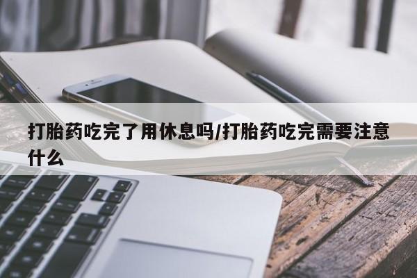 米非司酮片在线购买打胎药吃完了用休息吗/打胎药吃完需要注意什么