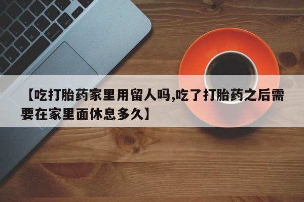 米非司酮片在线购买【吃打胎药家里用留人吗,吃了打胎药之后需要在家里面休息多久】